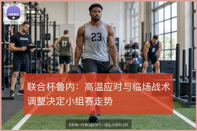 联合杯鲁内：高温应对与临场战术调整决定小组赛走势