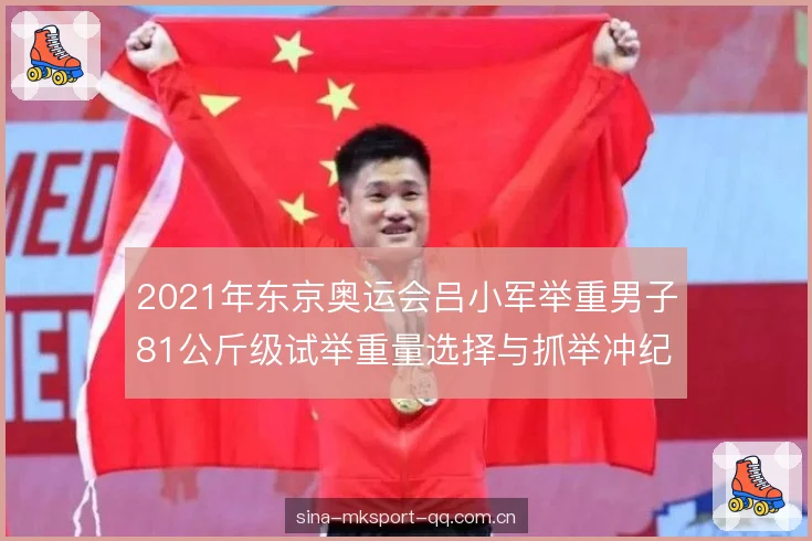 2021年东京奥运会吕小军举重男子81公斤级试举重量选择与抓举冲纪录战术复盘 2021年东京奥运会吕小军举重男子81公斤级试举重量选择与抓举冲纪录战术复盘